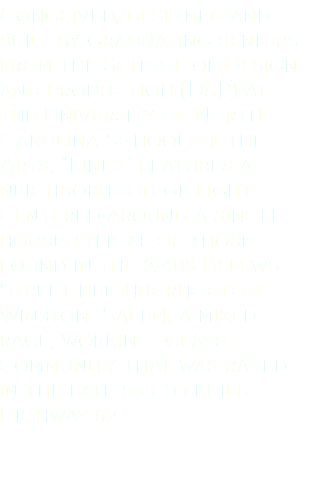 Conceived, designed and built by graduating seniors from the School of Design and Production (D&P) at the University of North Carolina School of the Arts, “Lines” features a neighborhood of light centered around a single house typical of those found in the 1940s Belews Street neighborhood of Winston-Salem, a mixed-race, working-class community that was razed in the late 50s to build Highway 52. 